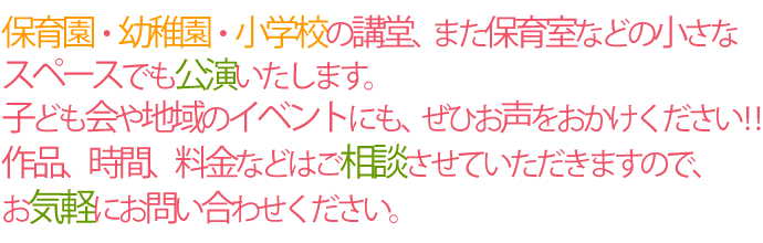 保育園・幼稚園・小学校の講堂、また保育室などの小さなスペースでも公演いたします。子ども会や地域のイベントにも、ぜひお声をおかけください!! 作品、時間、料金などはご相談させていただきますので、お気軽にお問い合わせください。